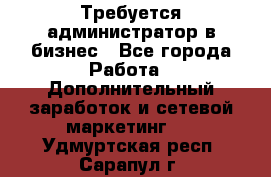 Требуется администратор в бизнес - Все города Работа » Дополнительный заработок и сетевой маркетинг   . Удмуртская респ.,Сарапул г.